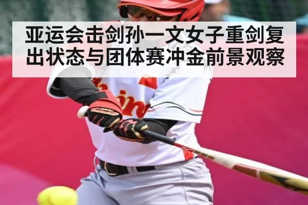 亚运会击剑孙一文女子重剑复出状态与团体赛冲金前景观察
